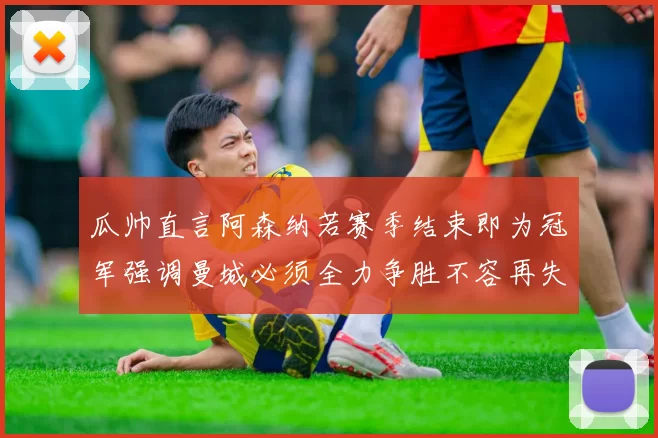 瓜帅直言阿森纳若赛季结束即为冠军强调曼城必须全力争胜不容再失分