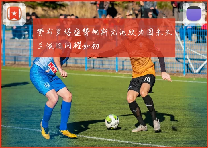 赞布罗塔盛赞帕斯无论效力国米米兰依旧闪耀如初