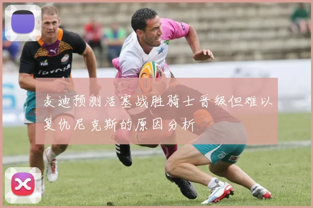 麦迪预测活塞战胜骑士晋级但难以复仇尼克斯的原因分析