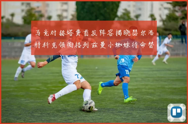 马竞对赫塔费首发阵容揭晓瑟尔洛特科克领衔格列兹曼小蜘蛛待命替补
