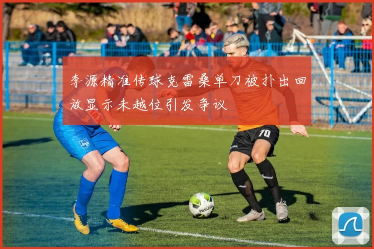 李源精准传球克雷桑单刀被扑出回放显示未越位引发争议